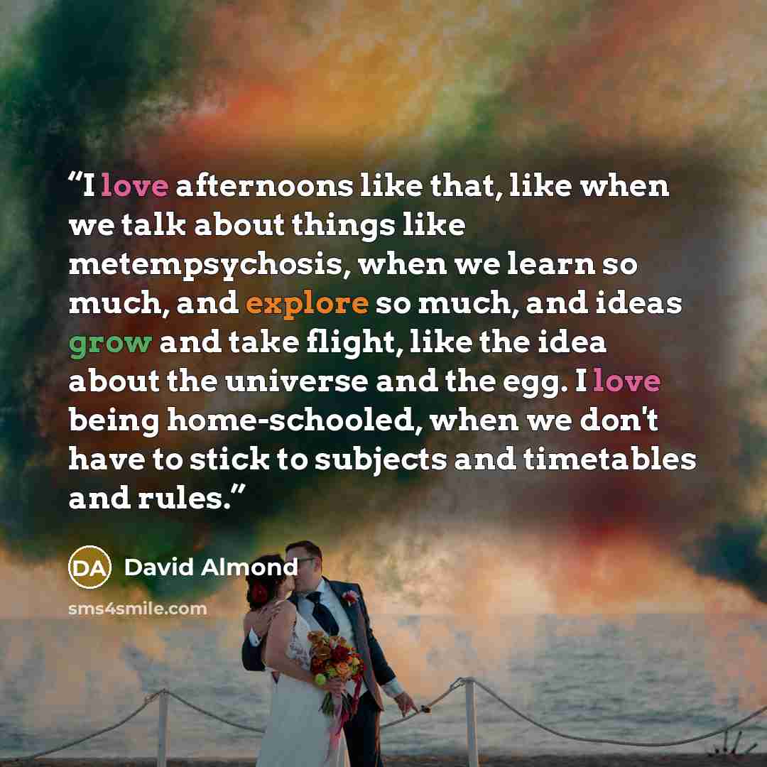 “I love afternoons like that, like when we talk about things like metempsychosis, when we learn so much, and explore so much, and ideas grow and take flight, like the idea about the universe and the egg. I love being home-schooled, when we don't have to stick to subjects and timetables and rules.” quote by David Almond