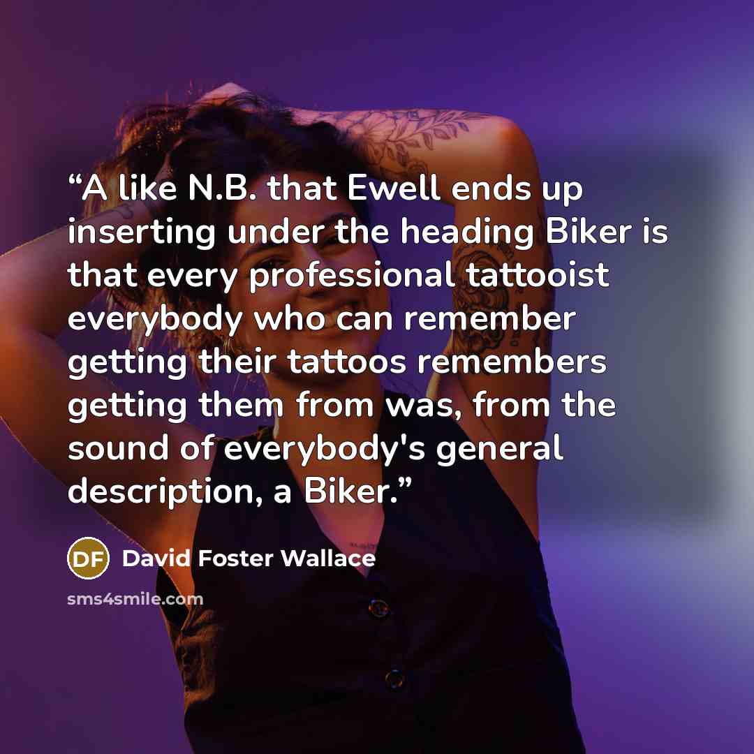 “A like N.B. that Ewell ends up inserting under the heading Biker is that every professional tattooist everybody who can remember getting their tattoos remembers getting them from was, from the sound of everybody's general description, a Biker.” quote by David Foster Wallace