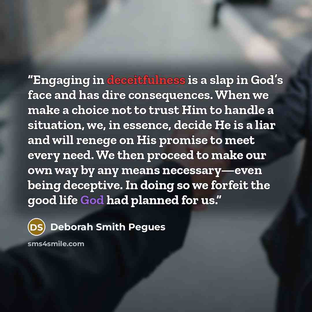 “Engaging in deceitfulness is a slap in God’s face and has dire consequences. When we make a choice not to trust Him to handle a situation, we, in essence, decide He is a liar and will renege on His promise to meet every need. We then proceed to make our own way by any means necessary—even being…” quote by Deborah Smith Pegues