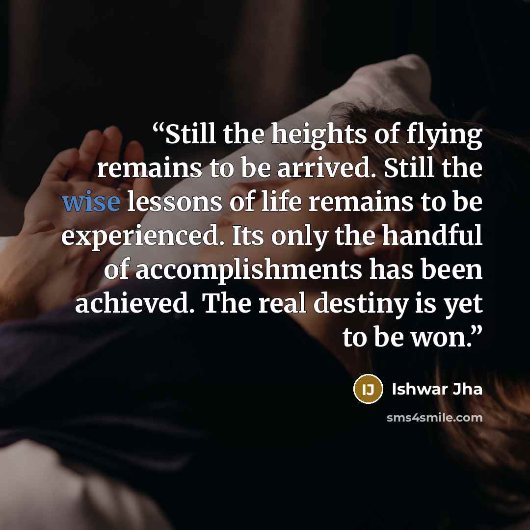 “Still the heights of flying remains to be arrived. Still the wise lessons of life remains to be experienced. Its only the handful of accomplishments has been achieved. The real destiny is yet to be won.” quote by Ishwar Jha