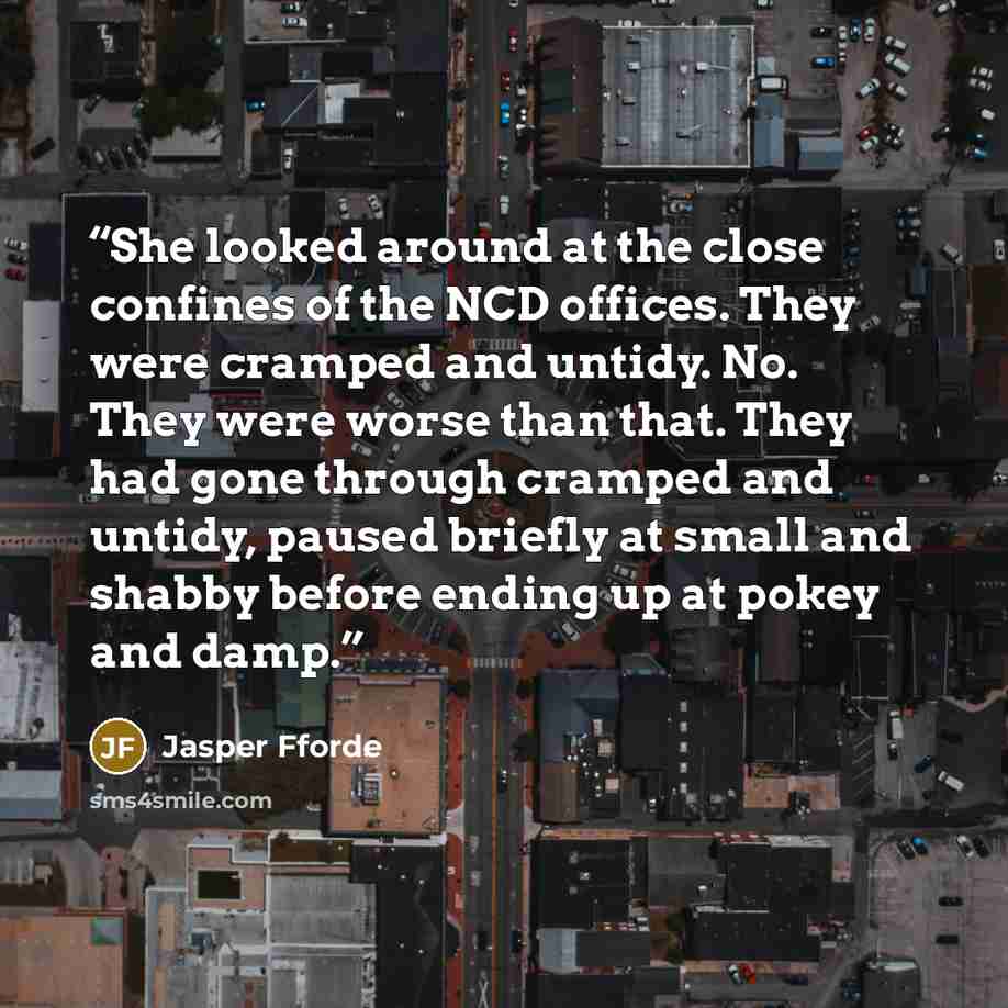 “She looked around at the close confines of the NCD offices. They were cramped and untidy. No. They were worse than that. They had gone through cramped and untidy, paused briefly at small and shabby before ending up at pokey and damp.” quote by Jasper Fforde