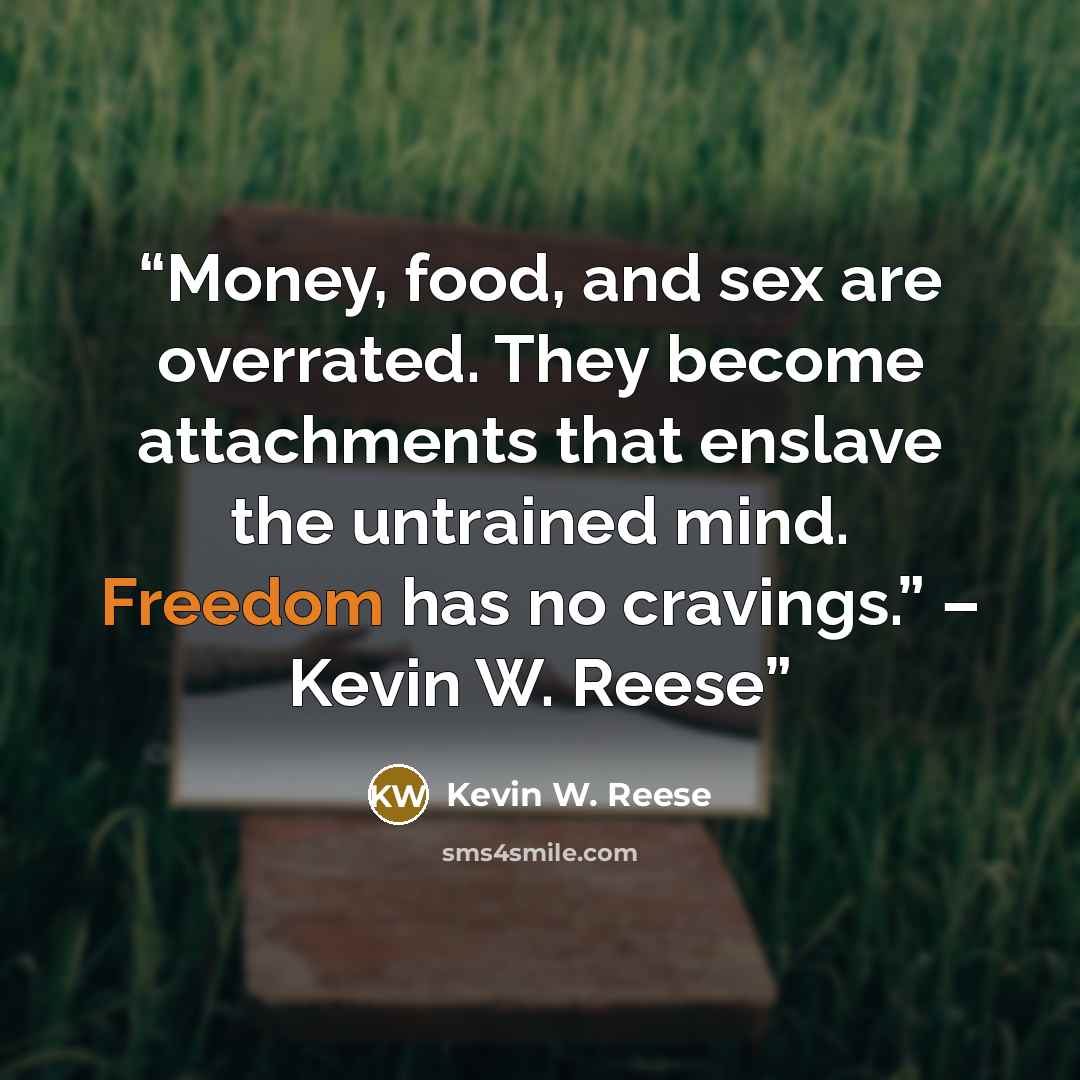 “Money, food, and sex are overrated. They become attachments that enslave the untrained mind. Freedom has no cravings.” – Kevin W. Reese” quote by Kevin W. Reese