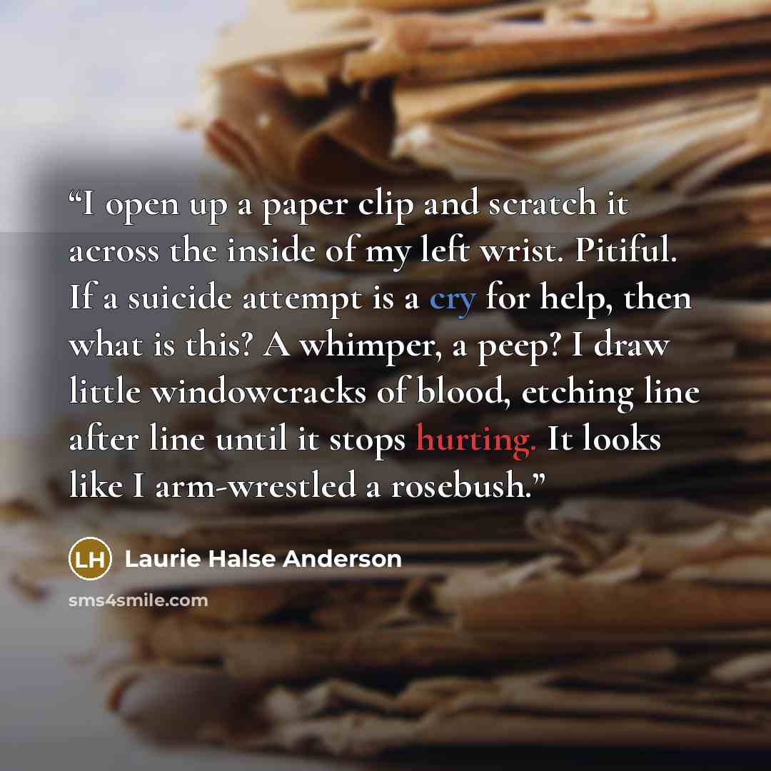 “I open up a paper clip and scratch it across the inside of my left wrist. Pitiful. If a suicide attempt is a cry for help, then what is this? A whimper, a peep? I draw little windowcracks of blood, etching line after line until it stops hurting. It looks like I arm-wrestled a rosebush.” quote by Laurie Halse Anderson