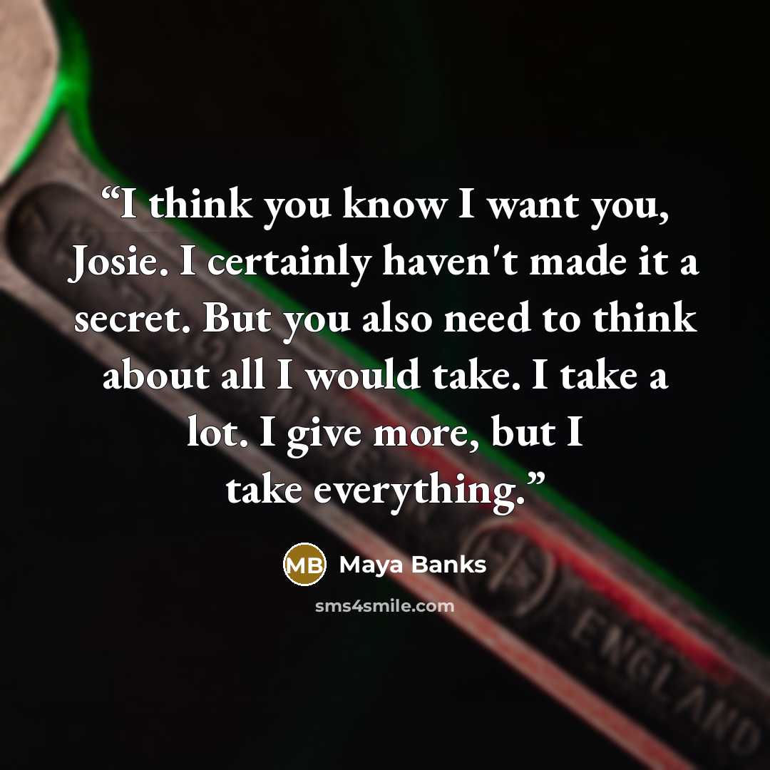“I think you know I want you, Josie. I certainly haven't made it a secret. But you also need to think about all I would take. I take a lot. I give more, but I take everything.” quote by Maya Banks