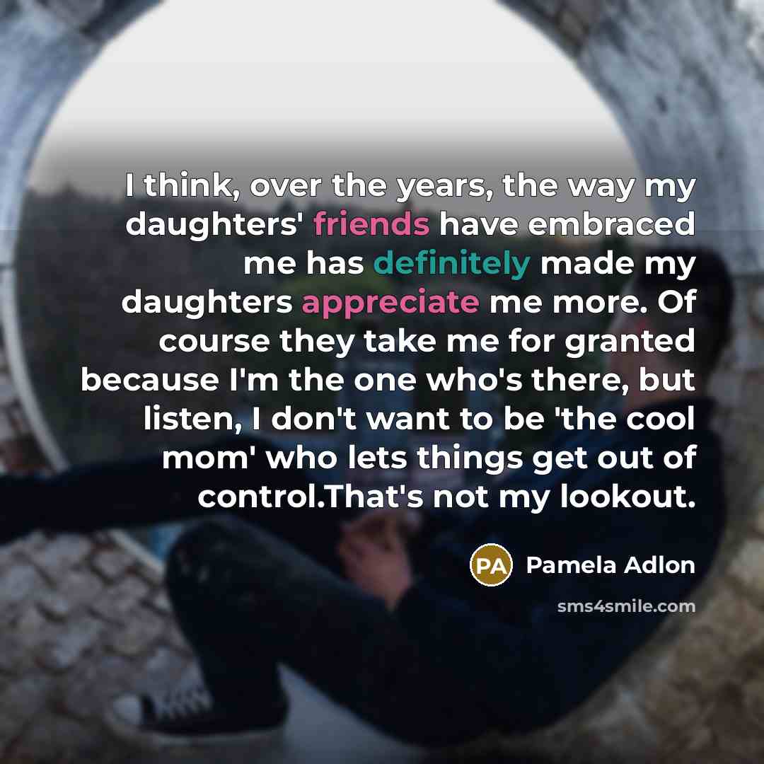 “I think, over the years, the way my daughters' friends have embraced me has definitely made my daughters appreciate me more. Of course they take me for granted because I'm the one who's there, but listen, I don't want to be 'the cool mom' who lets things get out of control.That's not my lookout.” quote by Pamela Adlon
