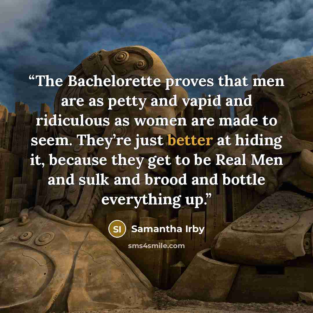 “The Bachelorette proves that men are as petty and vapid and ridiculous as women are made to seem. They’re just better at hiding it, because they get to be Real Men and sulk and brood and bottle everything up.” quote by Samantha Irby
