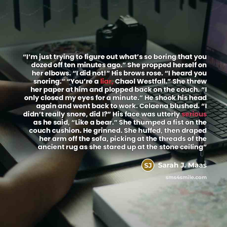 “I’m just trying to figure out what’s so boring that you dozed off ten minutes ago.” She propped herself on her elbows. “I did not!” His brows rose. “I heard you snoring.” “You’re a liar, Chaol Westfall.” She threw her paper at him and plopped back on the couch. “I only closed my eyes for a…” quote by Sarah J. Maas