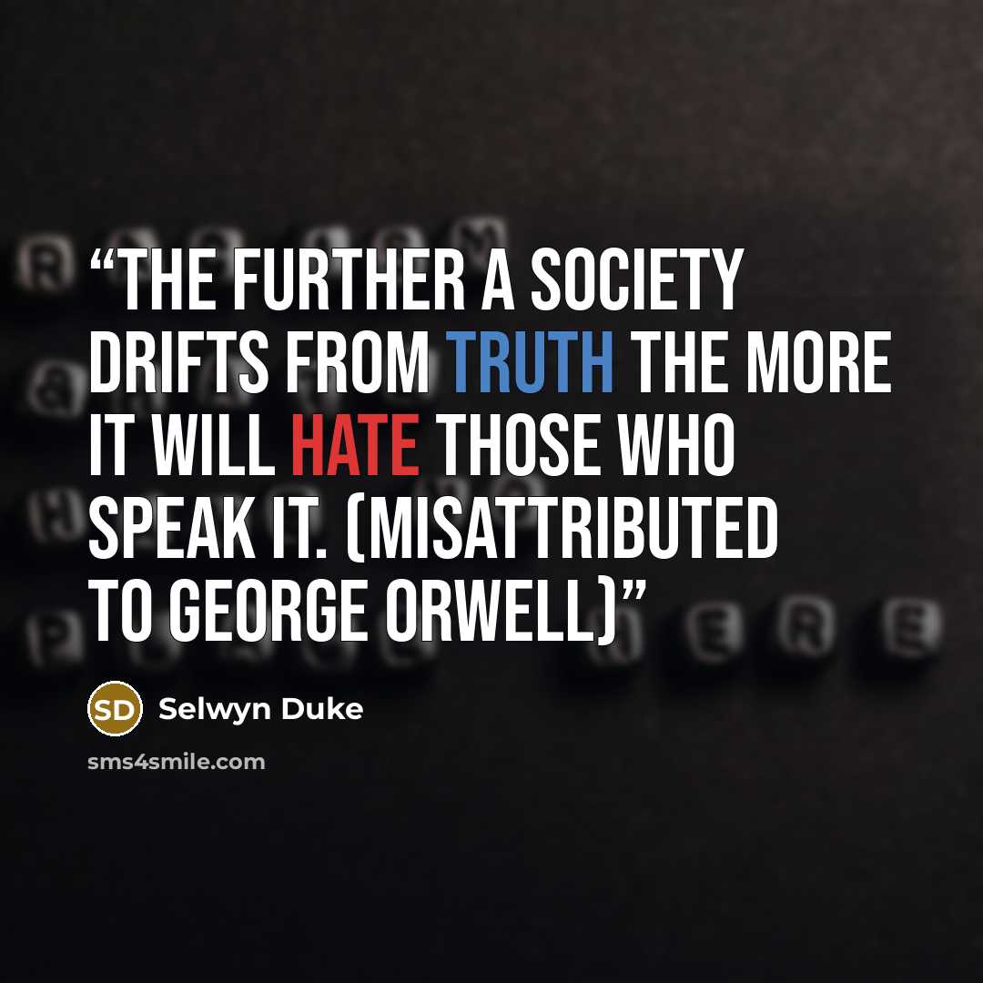“The further a society drifts from truth the more it will hate those who speak it. (Misattributed to George Orwell)” quote by Selwyn Duke
