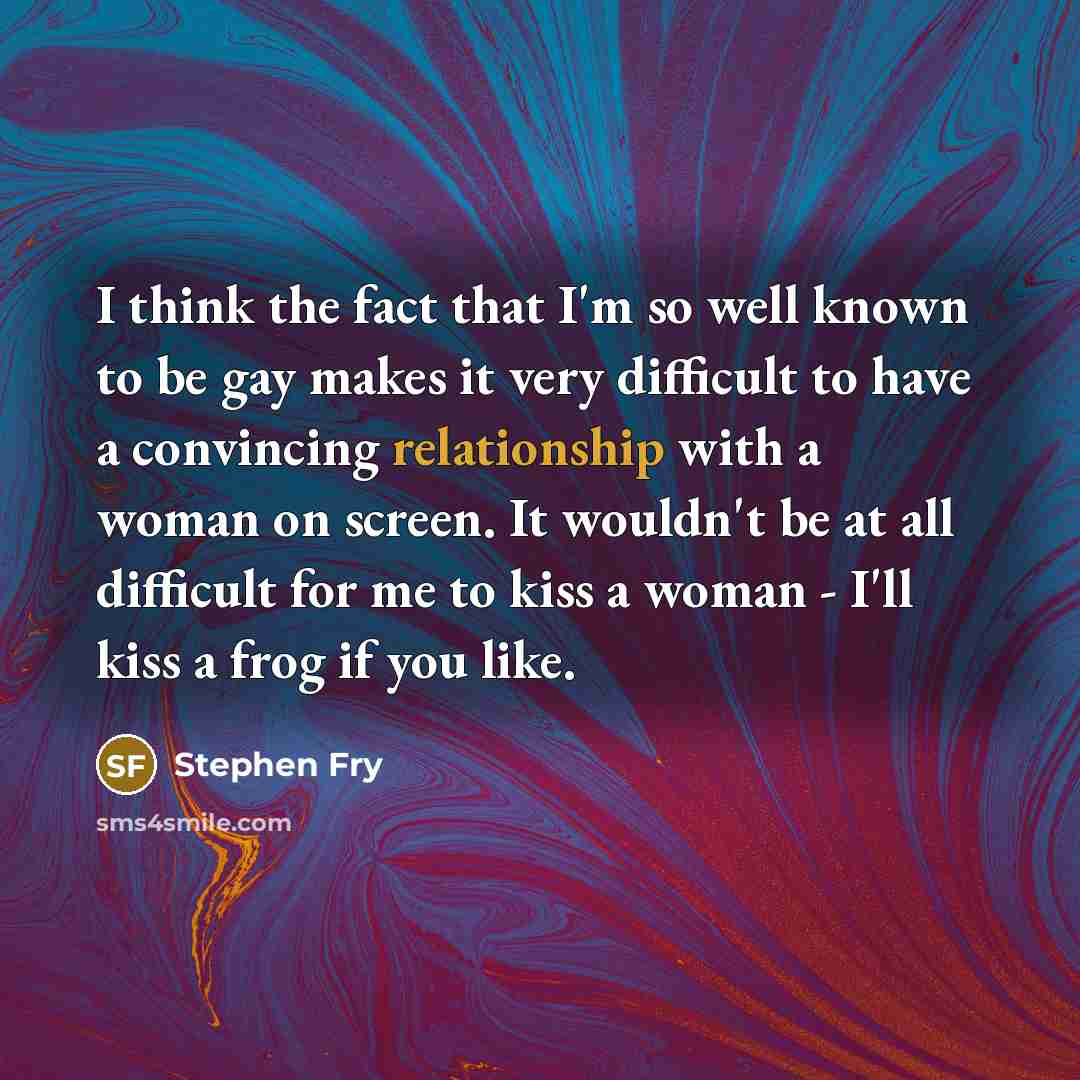 “I think the fact that I'm so well known to be gay makes it very difficult to have a convincing relationship with a woman on screen. It wouldn't be at all difficult for me to kiss a woman - I'll kiss a frog if you like.” quote by Stephen Fry