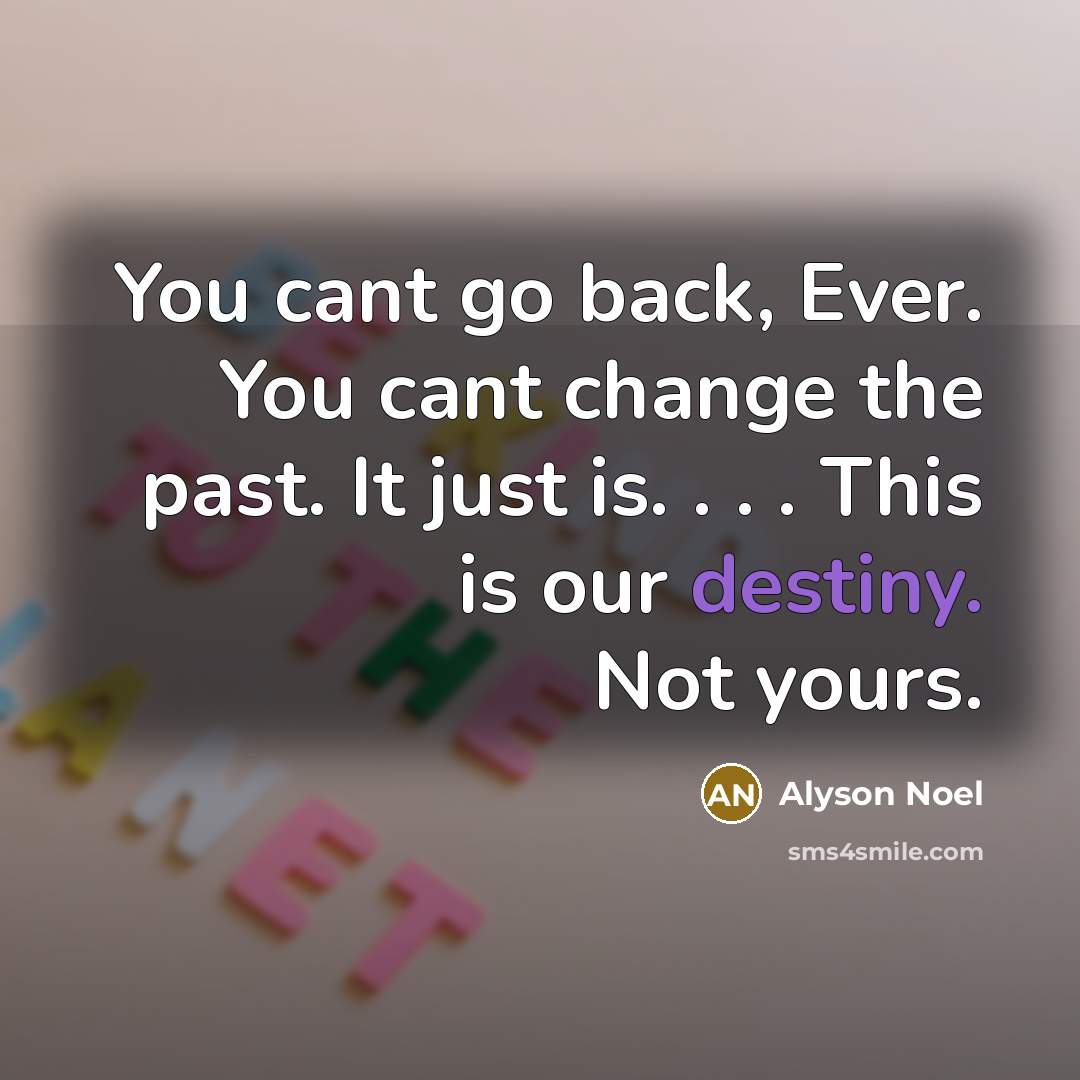 “You cant go back, Ever. You cant change the past. It just is. . . . This is our destiny. Not yours.” quote by Alyson Noel
