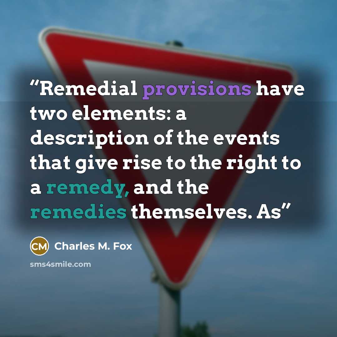 “Remedial provisions have two elements: a description of the events that give rise to the right to a remedy, and the remedies themselves. As” quote by Charles M. Fox
