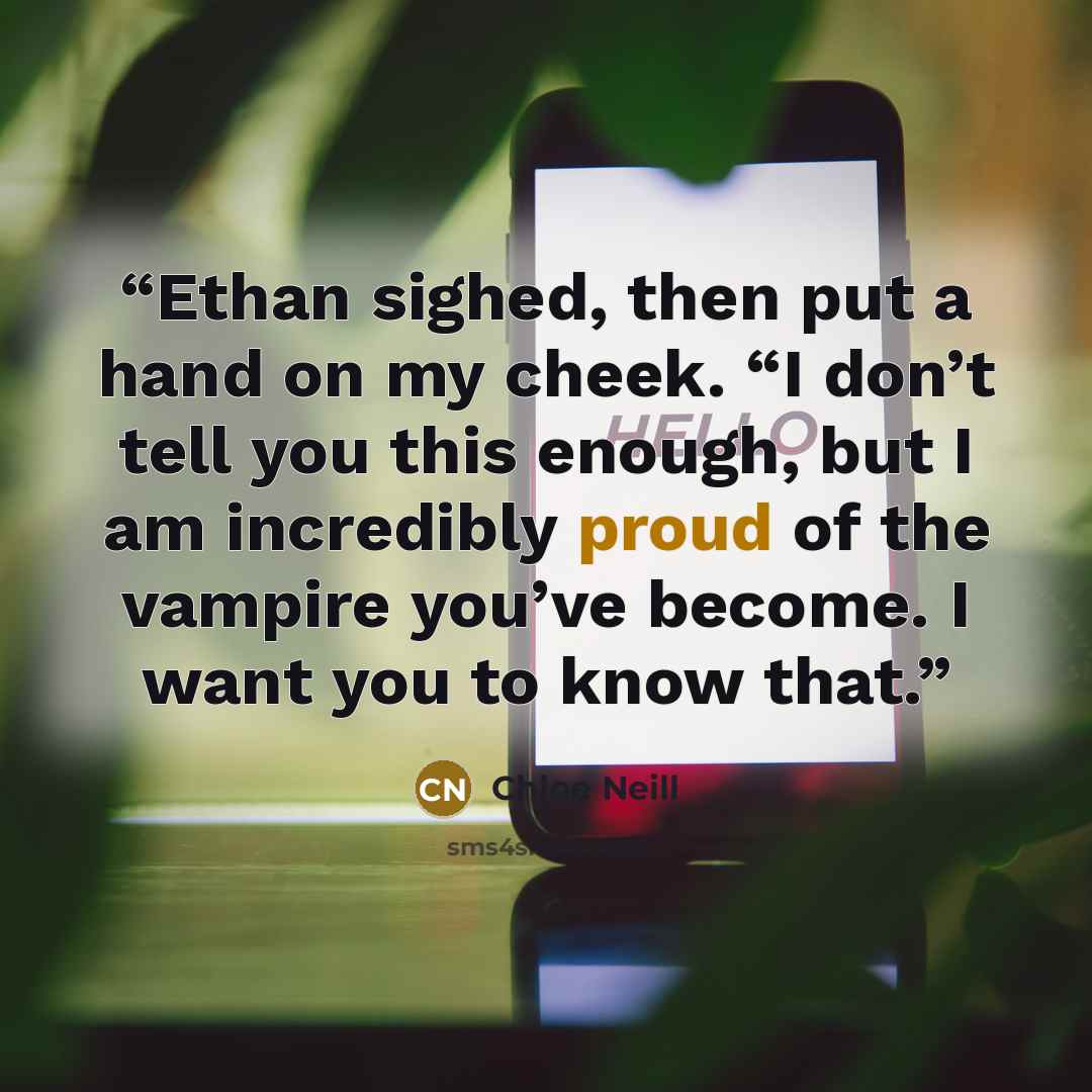 “Ethan sighed, then put a hand on my cheek. “I don’t tell you this enough, but I am incredibly proud of the vampire you’ve become. I want you to know that.” quote by Chloe Neill