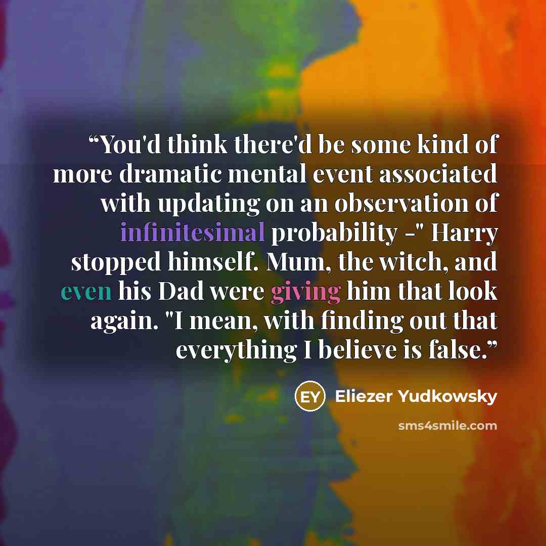 “You'd think there'd be some kind of more dramatic mental event associated with updating on an observation of infinitesimal probability -" Harry stopped himself. Mum, the witch, and even his Dad were giving him that look again. "I mean, with finding out that everything I believe is false.” quote by Eliezer Yudkowsky