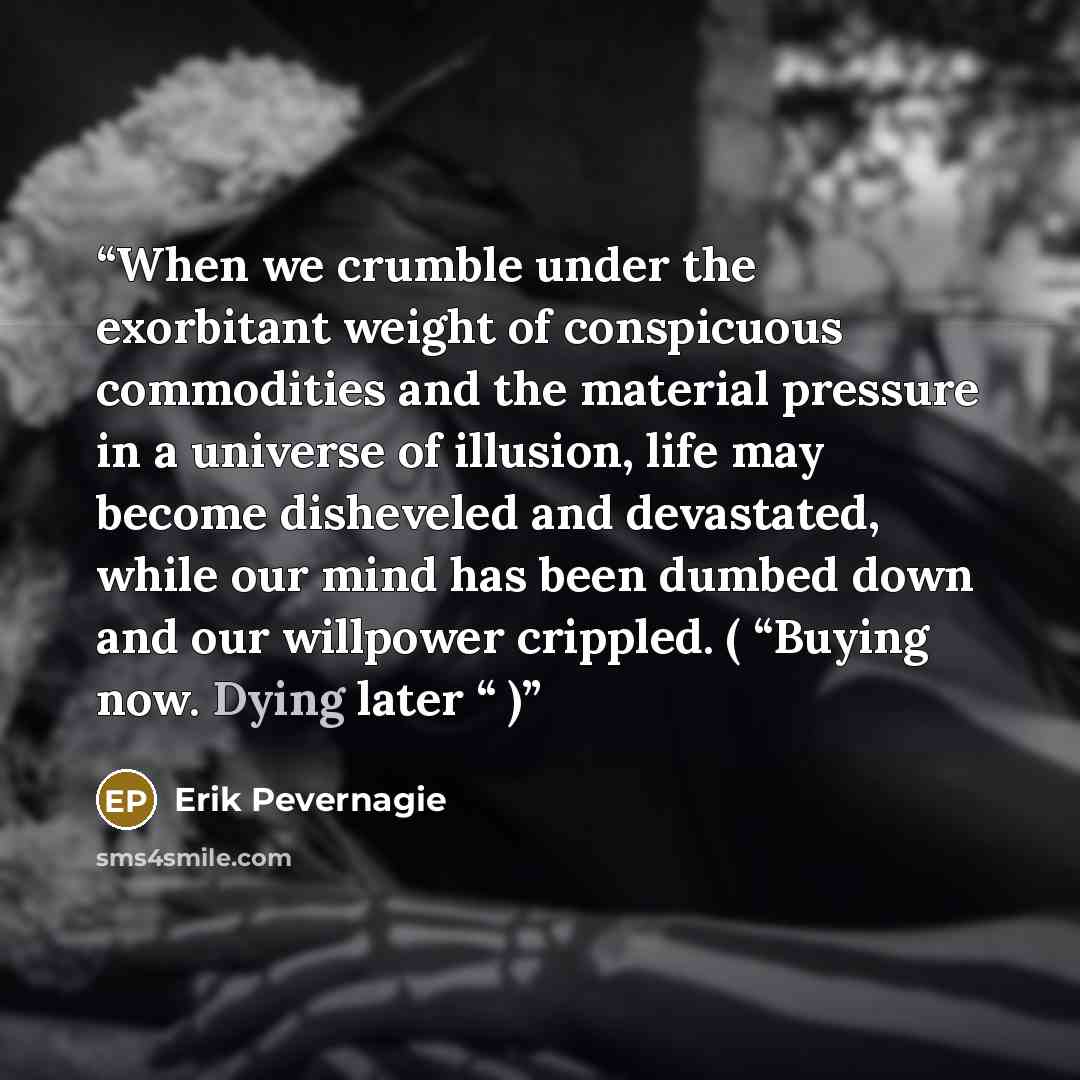 “When we crumble under the exorbitant weight of conspicuous commodities and the material pressure in a universe of illusion, life may become disheveled and devastated, while our mind has been dumbed down and our willpower crippled. ( “Buying now. Dying later “ )” quote by Erik Pevernagie