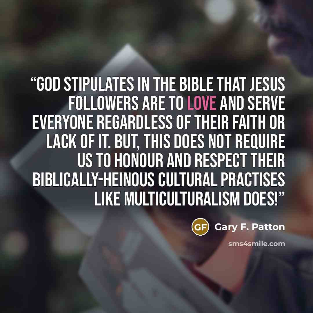 “God stipulates in the Bible that Jesus Followers are to love and serve everyone regardless of their faith or lack of it. But, this does not require us to honour and respect their Biblically-heinous cultural practises like multiculturalism does!” quote by Gary F. Patton
