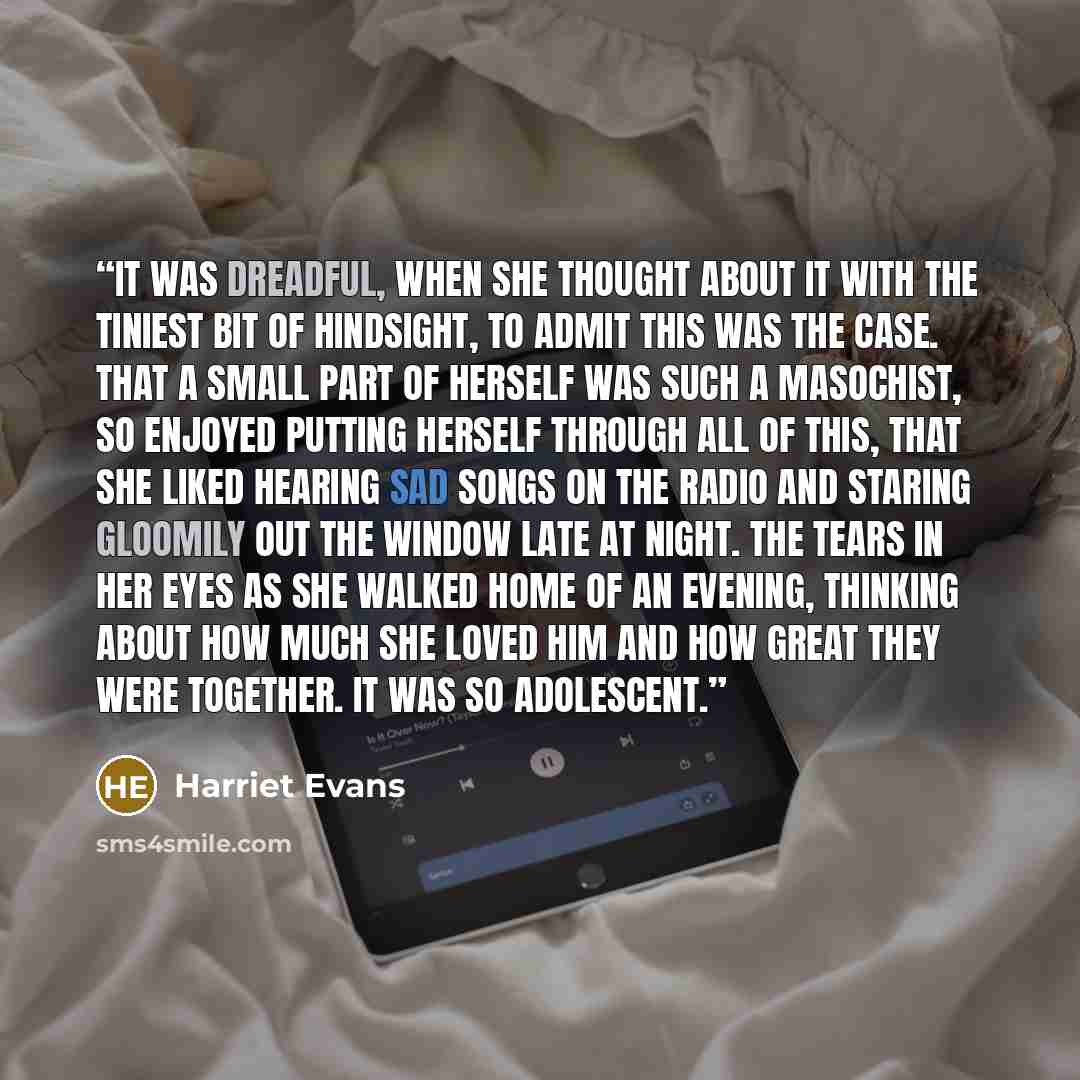 “It was dreadful, when she thought about it with the tiniest bit of hindsight, to admit this was the case. That a small part of herself was such a masochist, so enjoyed putting herself through all of this, that she liked hearing sad songs on the radio and staring gloomily out the window late at…” quote by Harriet Evans