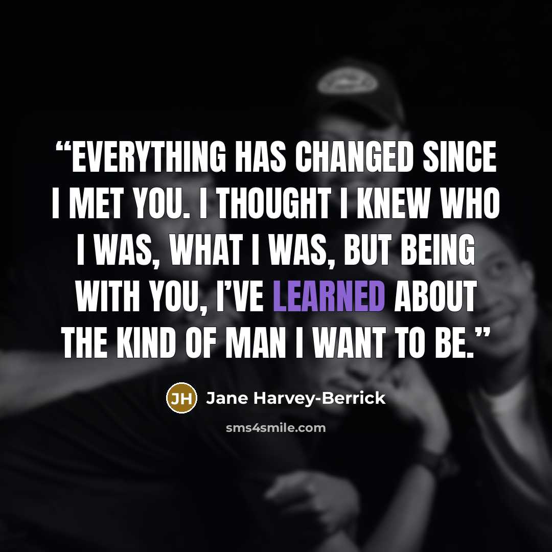 “Everything has changed since I met you. I thought I knew who I was, what I was, but being with you, I’ve learned about the kind of man I want to be.” quote by Jane Harvey-Berrick