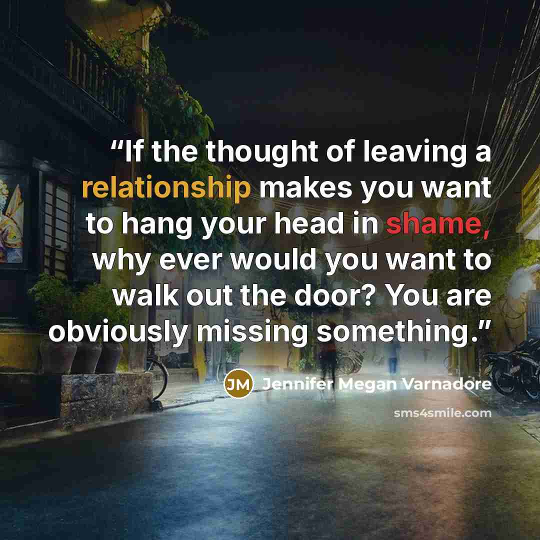 “If the thought of leaving a relationship makes you want to hang your head in shame, why ever would you want to walk out the door? You are obviously missing something.” quote by Jennifer Megan Varnadore