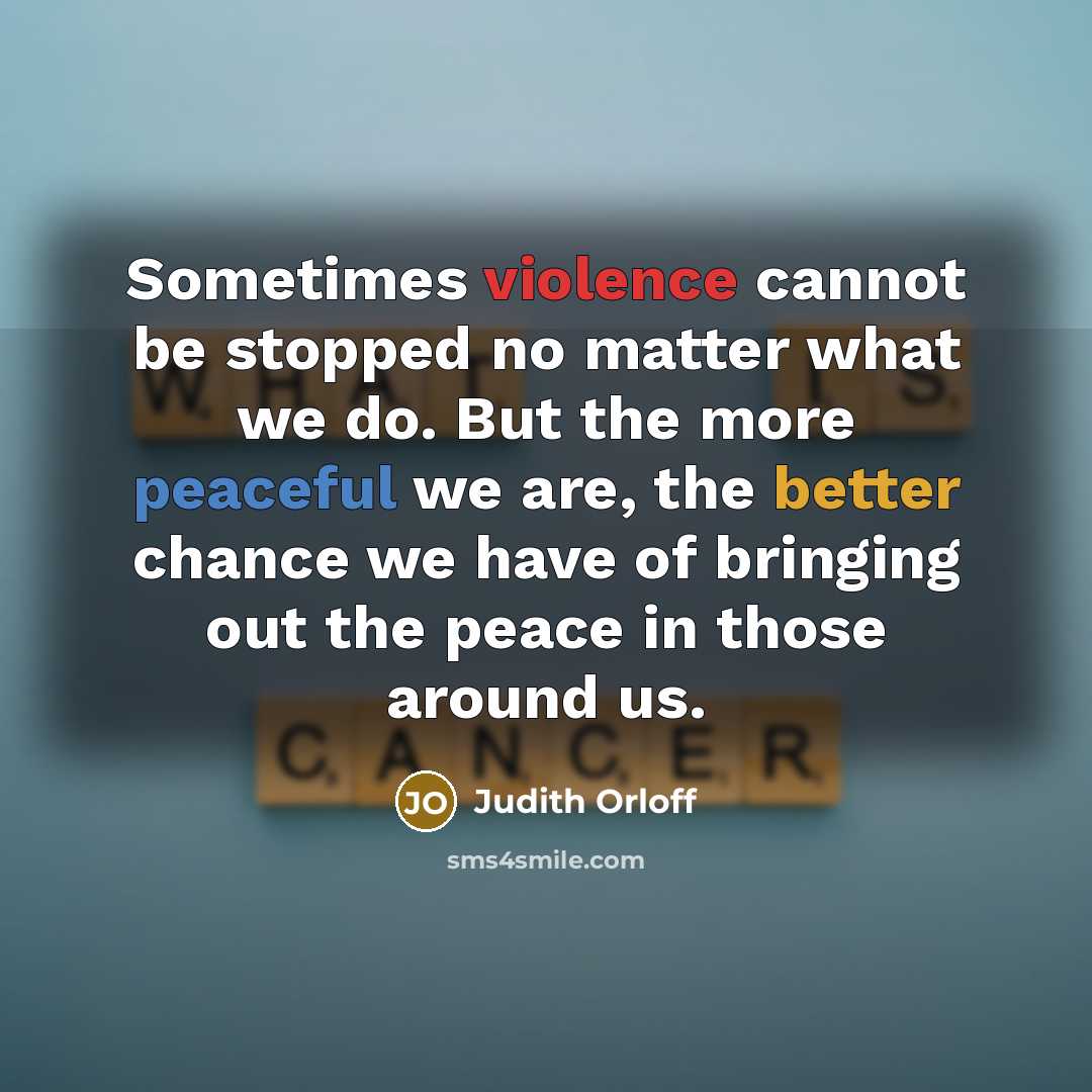 “Sometimes violence cannot be stopped no matter what we do. But the more peaceful we are, the better chance we have of bringing out the peace in those around us.” quote by Judith Orloff