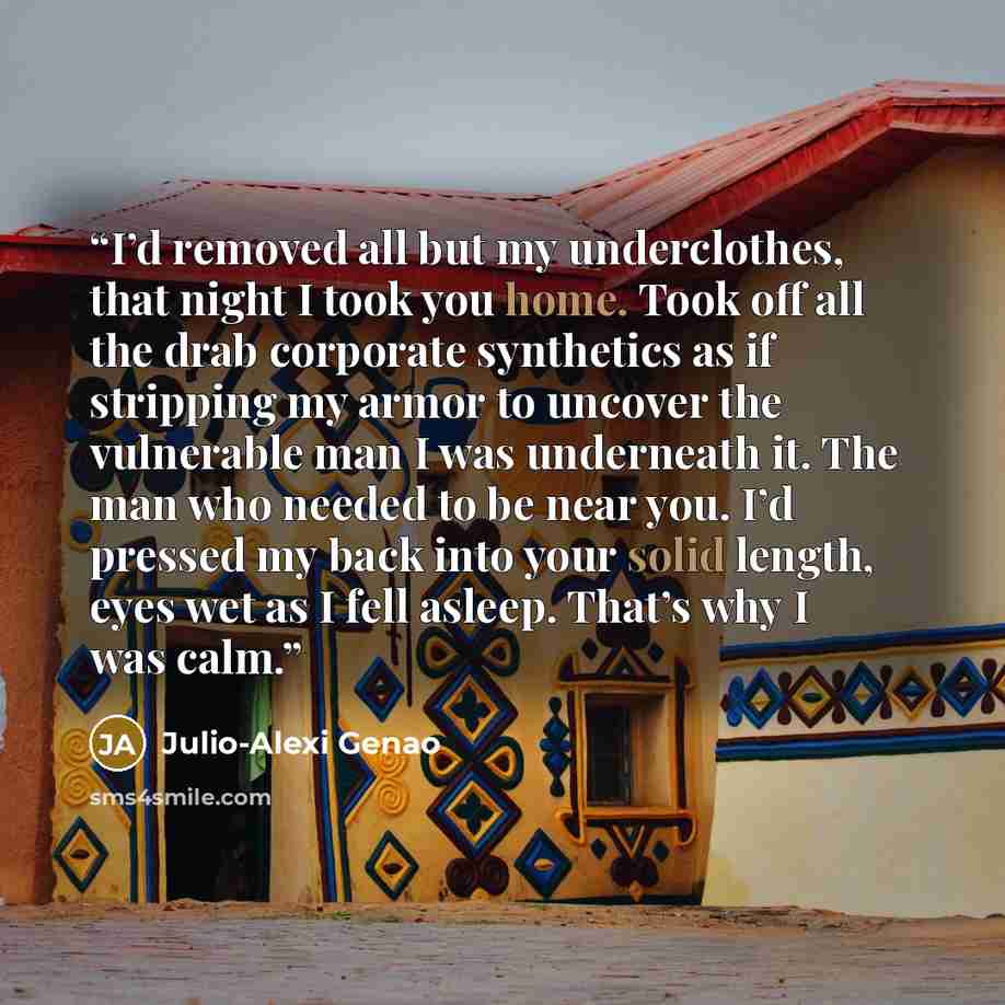 “I’d removed all but my underclothes, that night I took you home. Took off all the drab corporate synthetics as if stripping my armor to uncover the vulnerable man I was underneath it. The man who needed to be near you. I’d pressed my back into your solid length, eyes wet as I fell asleep. That’s…” quote by Julio-Alexi Genao