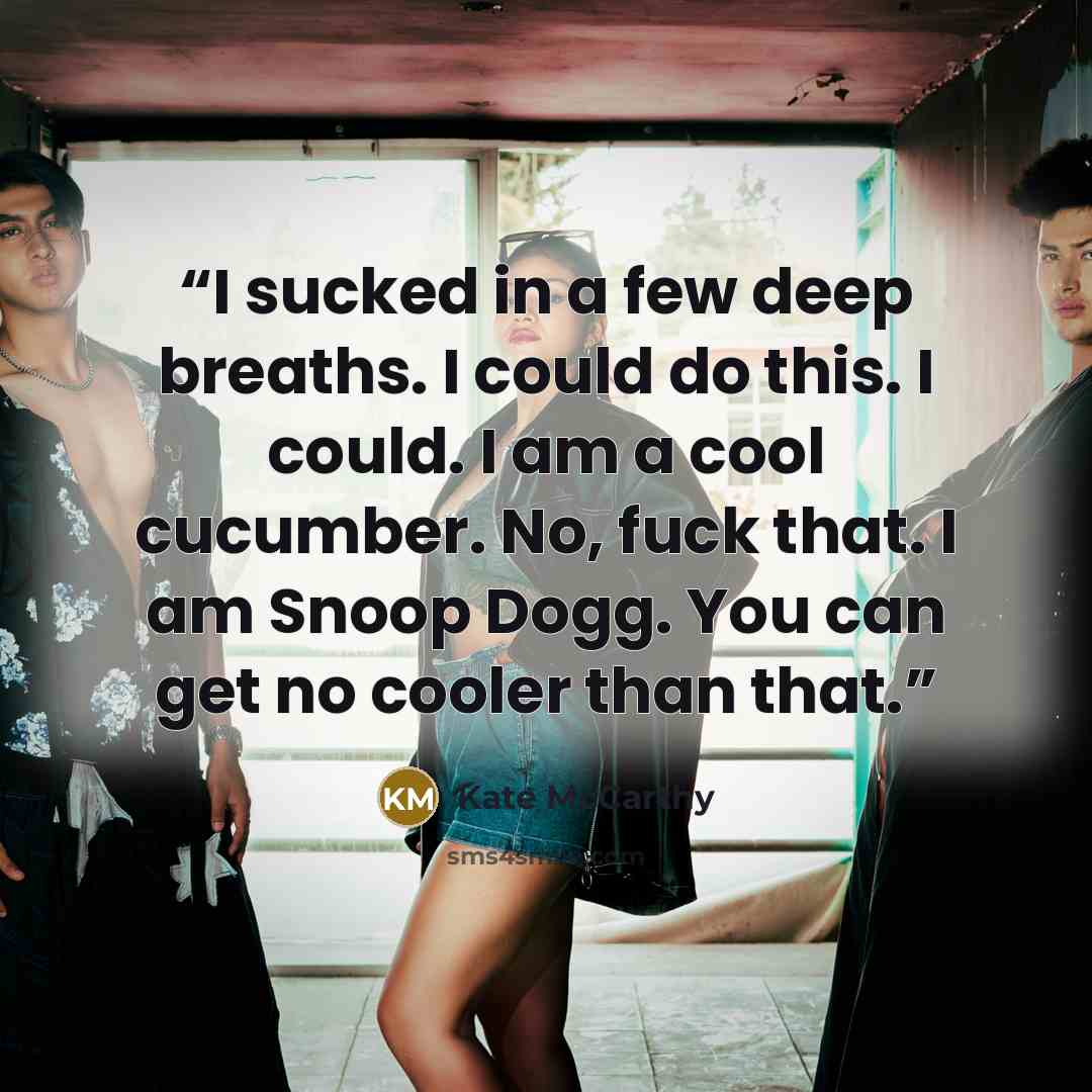 “I sucked in a few deep breaths. I could do this. I could. I am a cool cucumber. No, fuck that. I am Snoop Dogg. You can get no cooler than that.” quote by Kate McCarthy