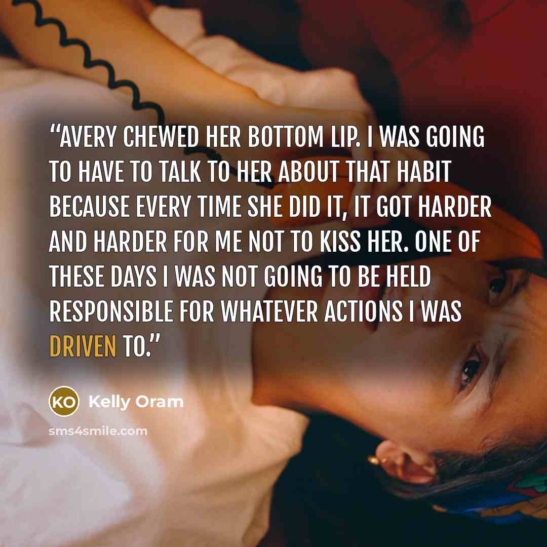 “Avery chewed her bottom lip. I was going to have to talk to her about that habit because every time she did it, it got harder and harder for me not to kiss her. One of these days I was not going to be held responsible for whatever actions I was driven to.” quote by Kelly Oram