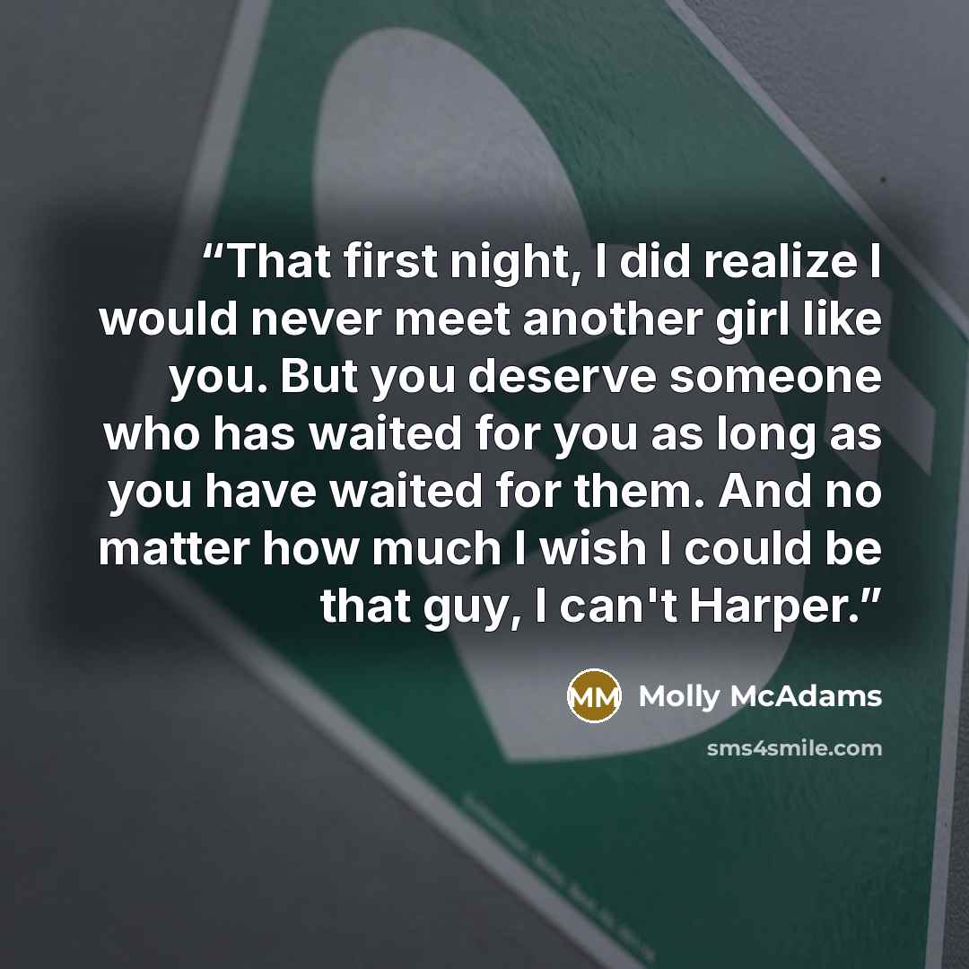 “That first night, I did realize I would never meet another girl like you. But you deserve someone who has waited for you as long as you have waited for them. And no matter how much I wish I could be that guy, I can't Harper.” quote by Molly McAdams