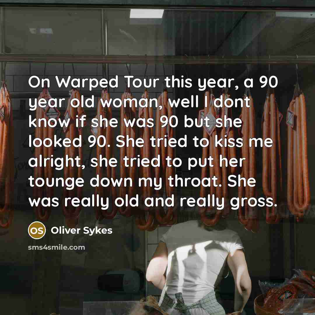 “On Warped Tour this year, a 90 year old woman, well I dont know if she was 90 but she looked 90. She tried to kiss me alright, she tried to put her tounge down my throat. She was really old and really gross.” quote by Oliver Sykes