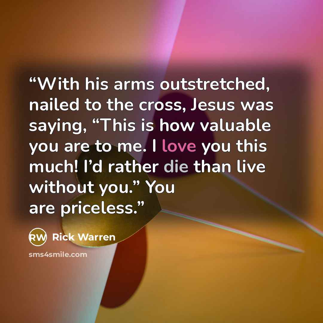 “With his arms outstretched, nailed to the cross, Jesus was saying, “This is how valuable you are to me. I love you this much! I’d rather die than live without you.” You are priceless.” quote by Rick Warren