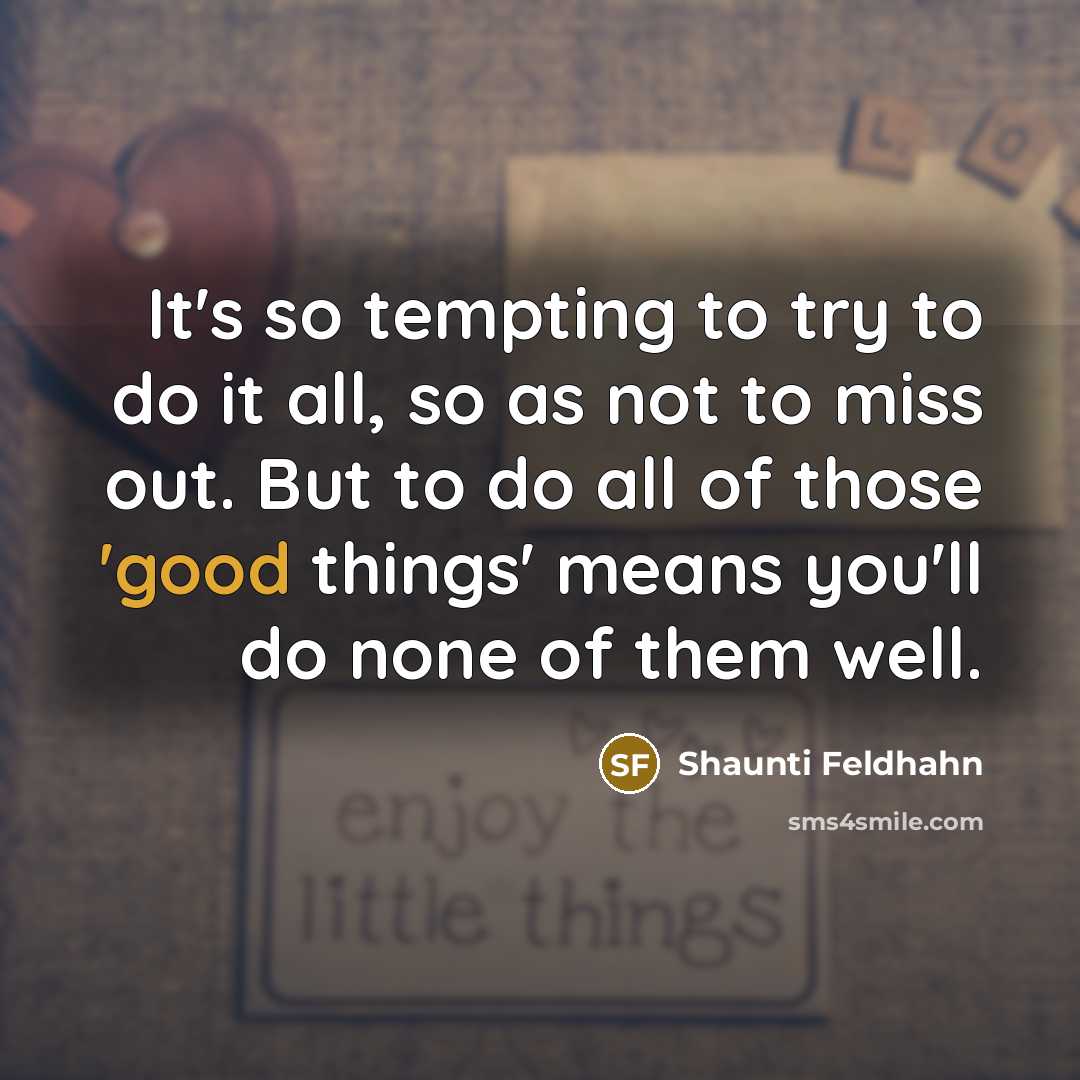 “It's so tempting to try to do it all, so as not to miss out. But to do all of those 'good things' means you'll do none of them well.” quote by Shaunti Feldhahn