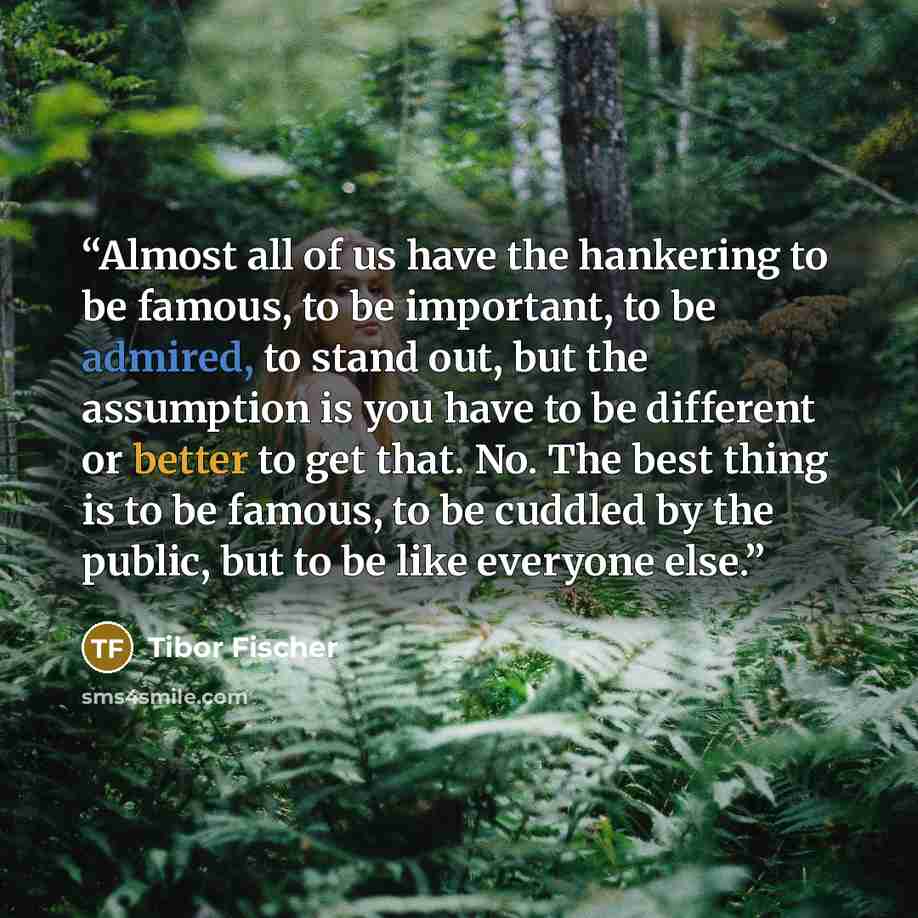 “Almost all of us have the hankering to be famous, to be important, to be admired, to stand out, but the assumption is you have to be different or better to get that. No. The best thing is to be famous, to be cuddled by the public, but to be like everyone else.” quote by Tibor Fischer