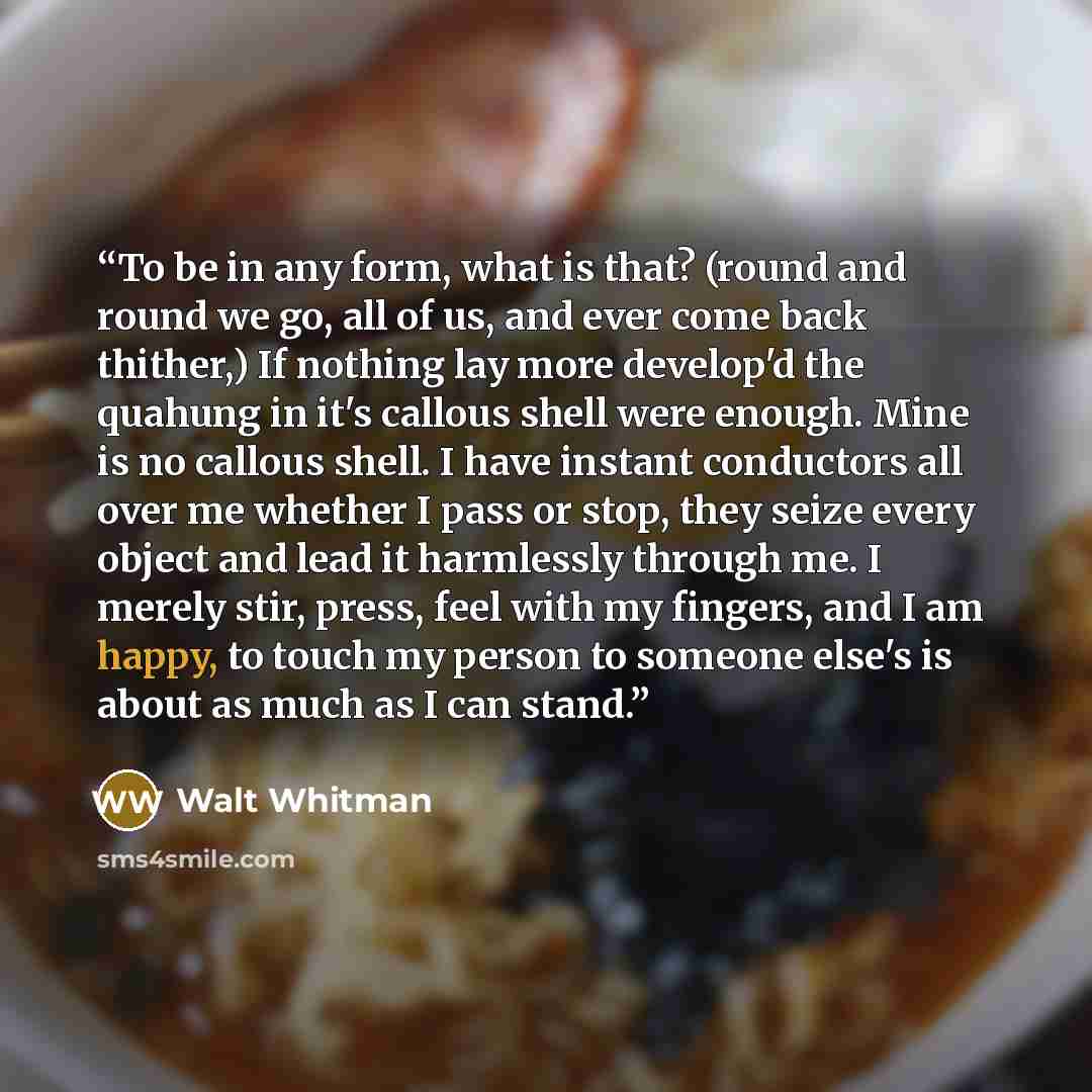 “To be in any form, what is that? (round and round we go, all of us, and ever come back thither,) If nothing lay more develop'd the quahung in it's callous shell were enough. Mine is no callous shell. I have instant conductors all over me whether I pass or stop, they seize every object and lead it…” quote by Walt Whitman