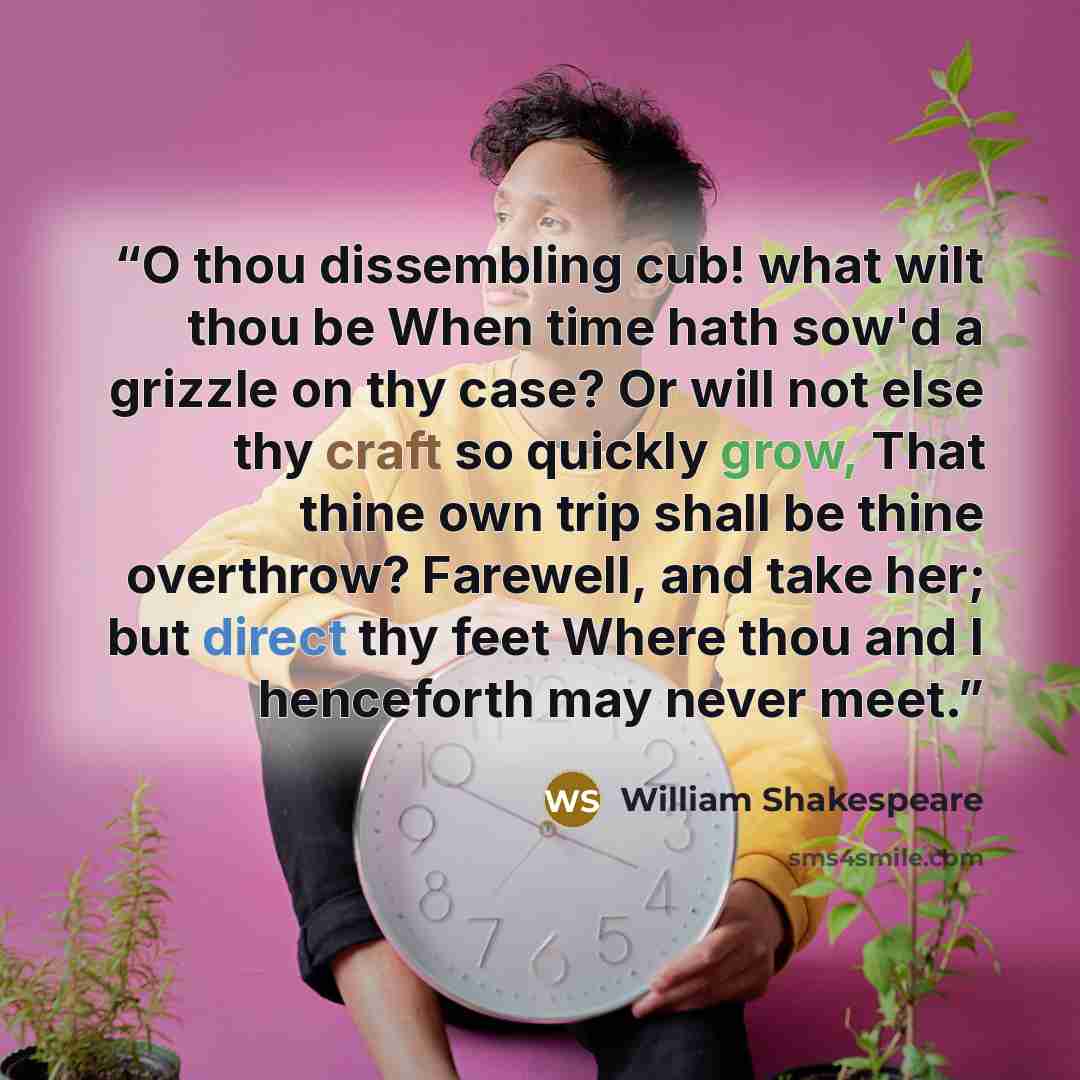 “O thou dissembling cub! what wilt thou be When time hath sow'd a grizzle on thy case? Or will not else thy craft so quickly grow, That thine own trip shall be thine overthrow? Farewell, and take her; but direct thy feet Where thou and I henceforth may never meet.” quote by William Shakespeare