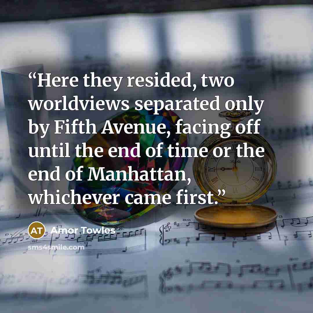“Here they resided, two worldviews separated only by Fifth Avenue, facing off until the end of time or the end of Manhattan, whichever came first.” quote by Amor Towles