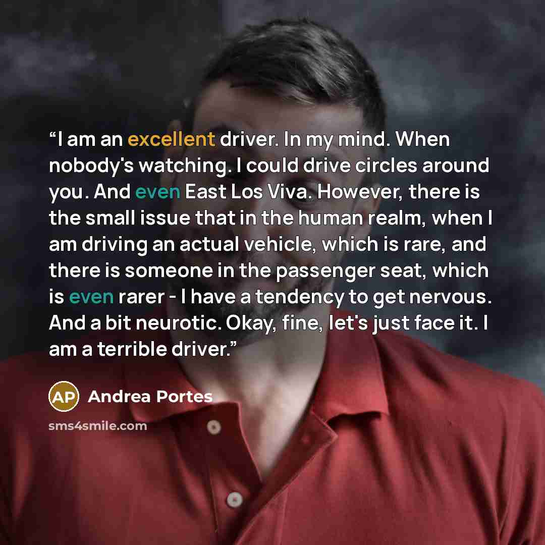 “I am an excellent driver. In my mind. When nobody's watching. I could drive circles around you. And even East Los Viva. However, there is the small issue that in the human realm, when I am driving an actual vehicle, which is rare, and there is someone in the passenger seat, which is even rarer - I…” quote by Andrea Portes