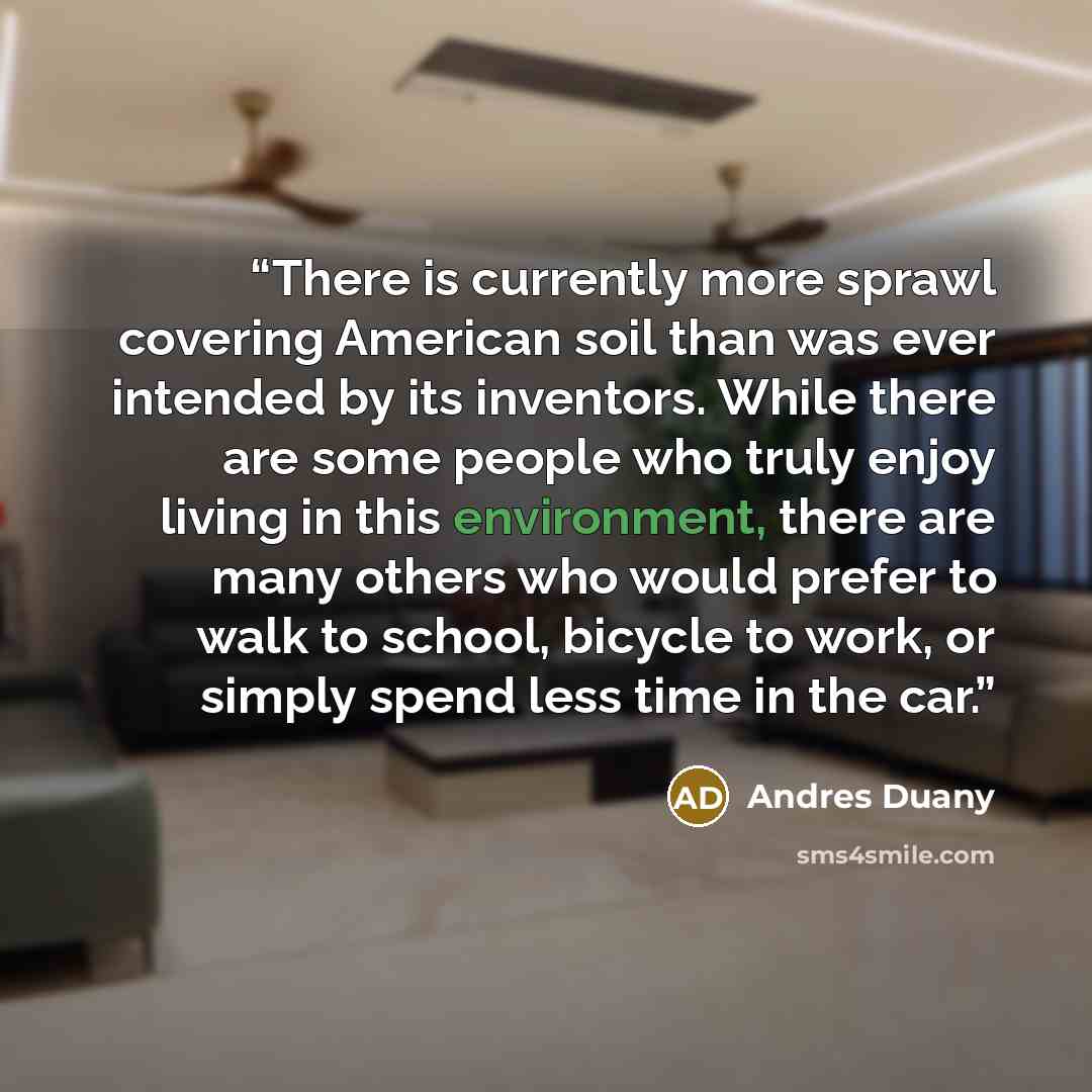 “There is currently more sprawl covering American soil than was ever intended by its inventors. While there are some people who truly enjoy living in this environment, there are many others who would prefer to walk to school, bicycle to work, or simply spend less time in the car.” quote by Andres Duany
