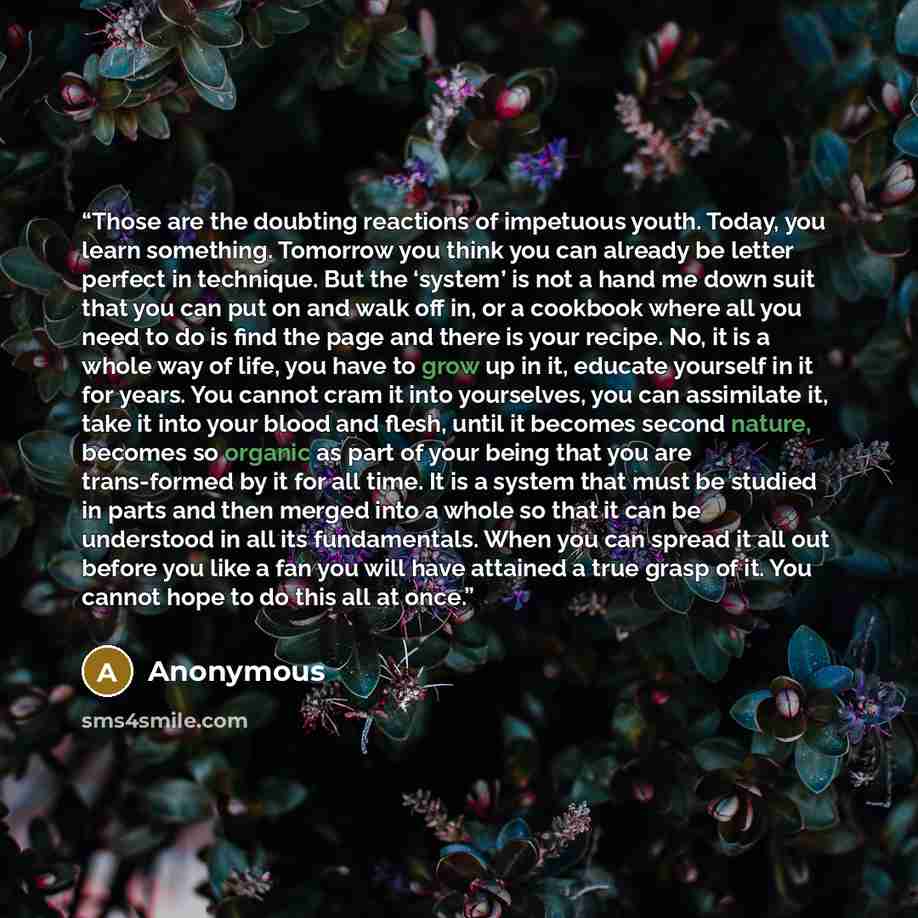 “Those are the doubting reactions of impetuous youth. Today, you learn something. Tomorrow you think you can already be letter perfect in technique. But the ‘system’ is not a hand me down suit that you can put on and walk off in, or a cookbook where all you need to do is find the page and there is…” quote by Anonymous