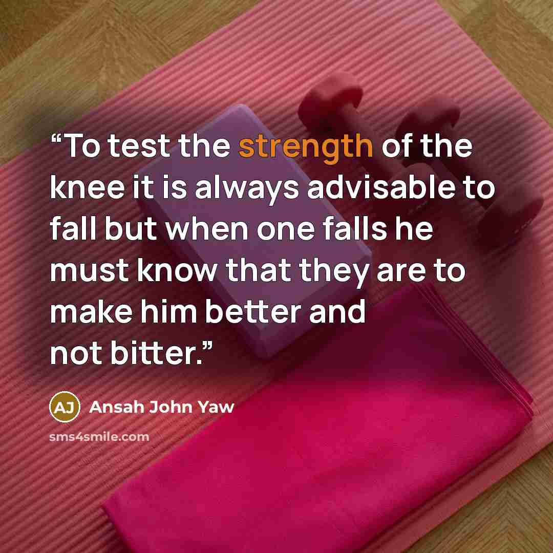 “To test the strength of the knee it is always advisable to fall but when one falls he must know that they are to make him better and not bitter.” quote by Ansah John Yaw