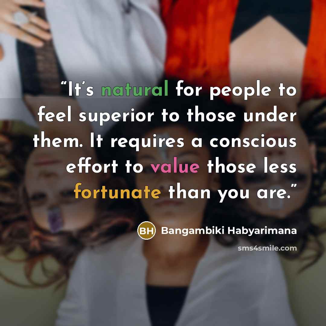 “It’s natural for people to feel superior to those under them. It requires a conscious effort to value those less fortunate than you are.” quote by Bangambiki Habyarimana