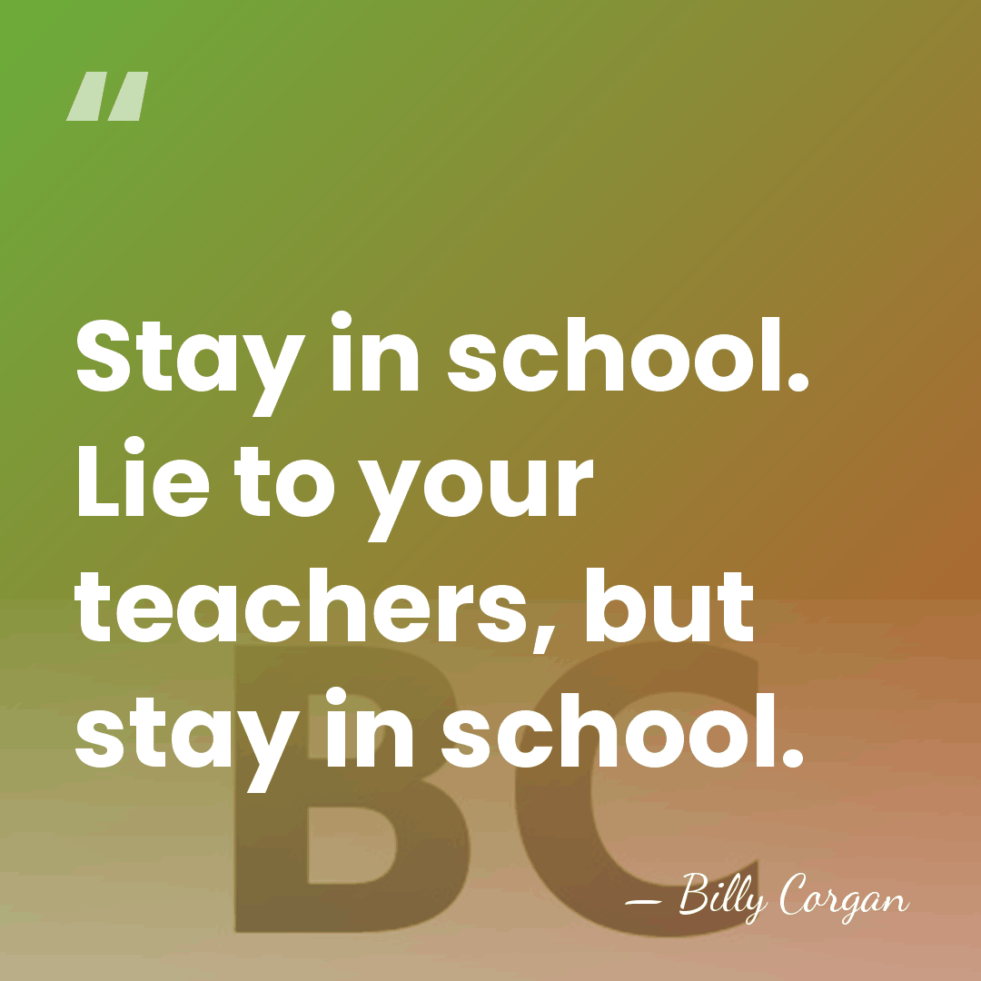 Stay in school. Lie to your teachers, but stay in school. - Billy Corgan