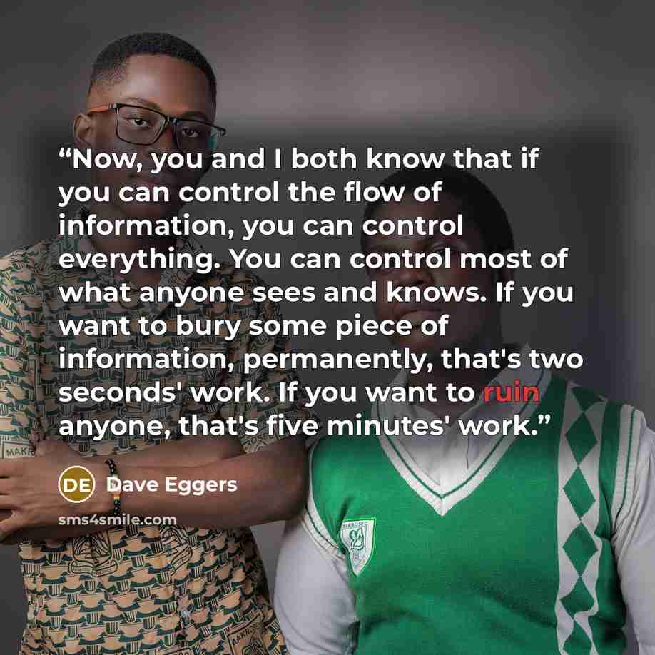 “Now, you and I both know that if you can control the flow of information, you can control everything. You can control most of what anyone sees and knows. If you want to bury some piece of information, permanently, that's two seconds' work. If you want to ruin anyone, that's five minutes' work.” quote by Dave Eggers