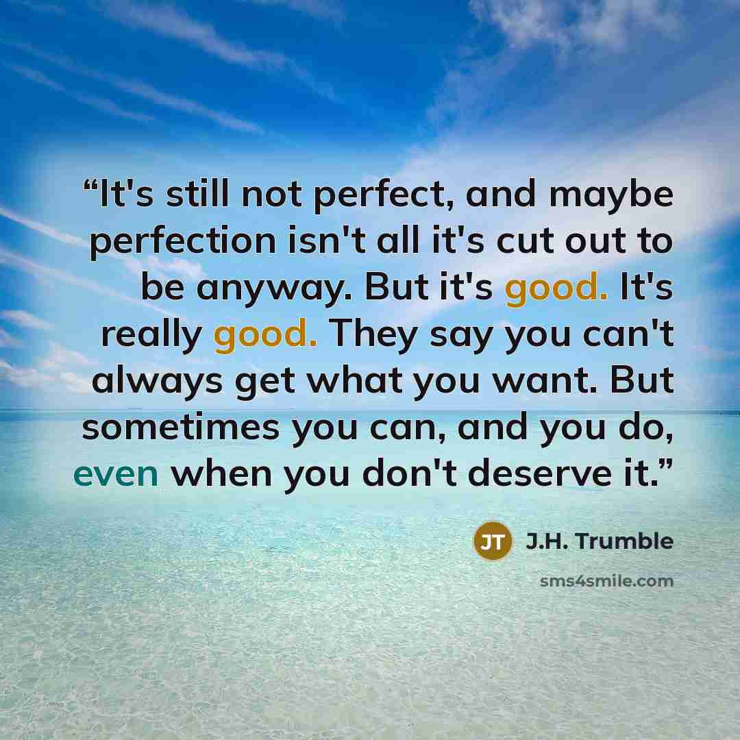 “It's still not perfect, and maybe perfection isn't all it's cut out to be anyway. But it's good. It's really good. They say you can't always get what you want. But sometimes you can, and you do, even when you don't deserve it.” quote by J.H. Trumble