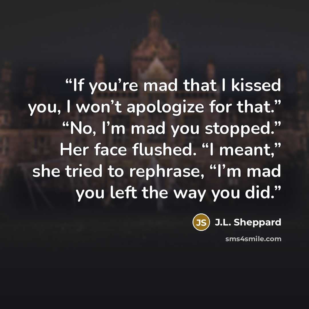 “If you’re mad that I kissed you, I won’t apologize for that.” “No, I’m mad you stopped.” Her face flushed. “I meant,” she tried to rephrase, “I’m mad you left the way you did.” quote by J.L. Sheppard