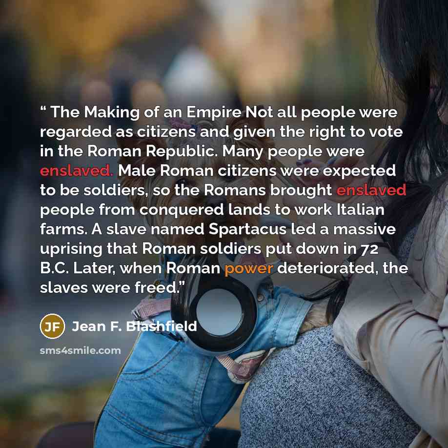 “The Making of an Empire Not all people were regarded as citizens and given the right to vote in the Roman Republic. Many people were enslaved. Male Roman citizens were expected to be soldiers, so the Romans brought enslaved people from conquered lands to work Italian farms. A slave named Spartacus…” quote by Jean F. Blashfield