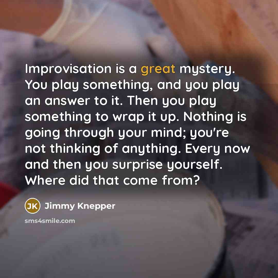 “Improvisation is a great mystery. You play something, and you play an answer to it. Then you play something to wrap it up. Nothing is going through your mind; you're not thinking of anything. Every now and then you surprise yourself. Where did that come from?” quote by Jimmy Knepper