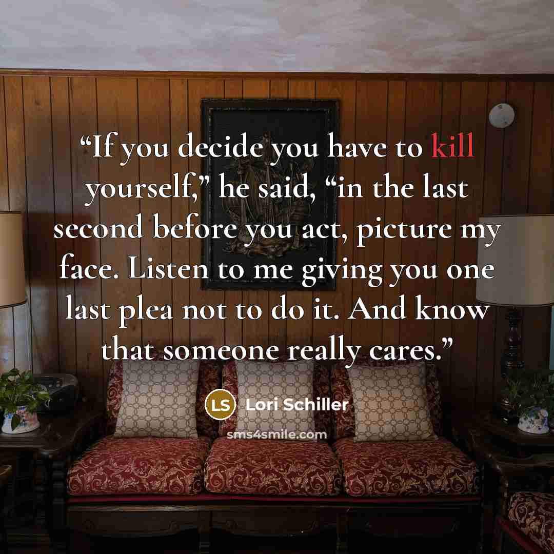 “If you decide you have to kill yourself,” he said, “in the last second before you act, picture my face. Listen to me giving you one last plea not to do it. And know that someone really cares.” quote by Lori Schiller