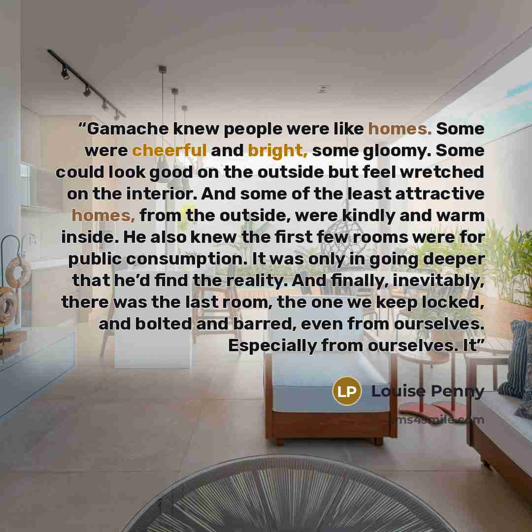 “Gamache knew people were like homes. Some were cheerful and bright, some gloomy. Some could look good on the outside but feel wretched on the interior. And some of the least attractive homes, from the outside, were kindly and warm inside. He also knew the first few rooms were for public…” quote by Louise Penny