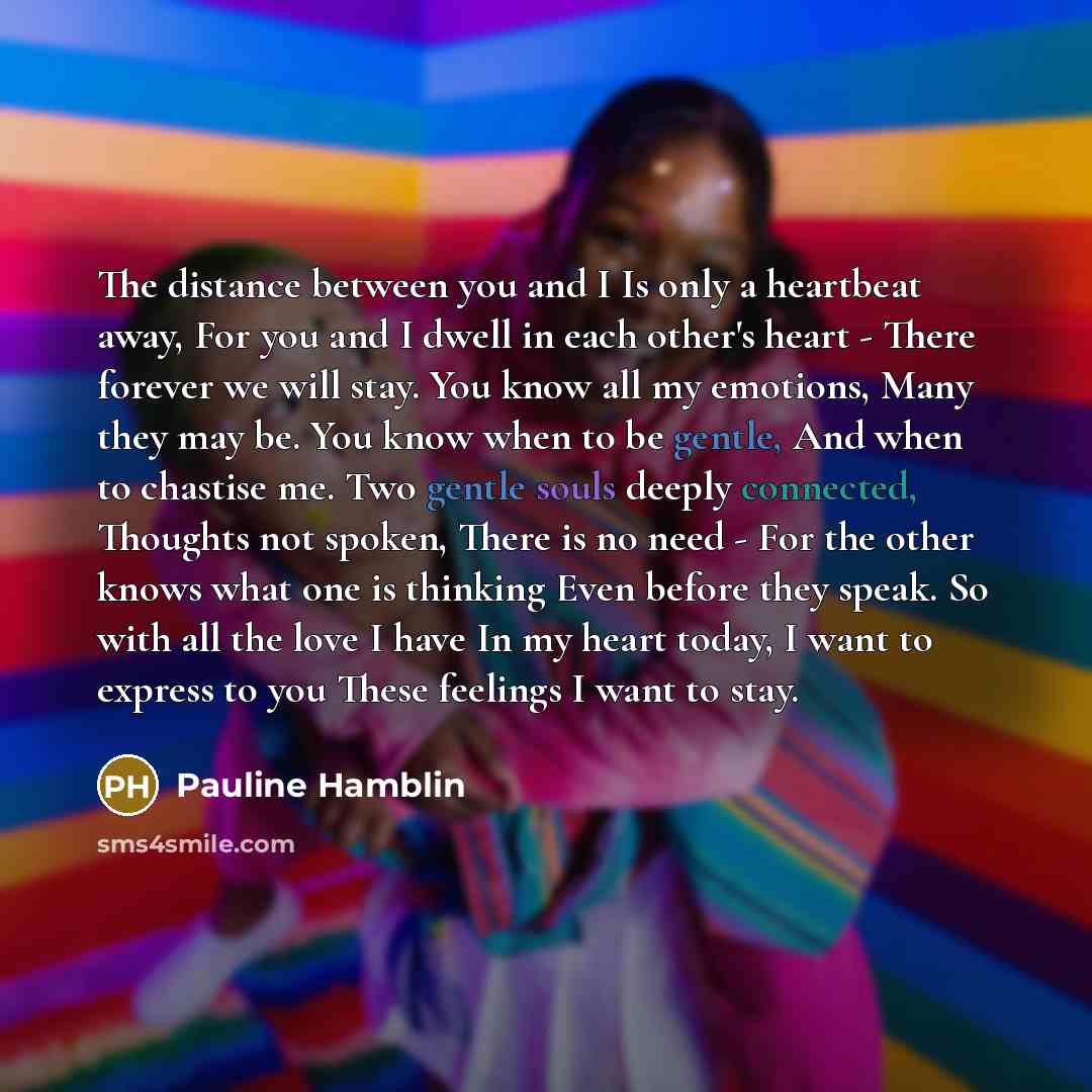 “The distance between you and I Is only a heartbeat away, For you and I dwell in each other's heart - There forever we will stay. You know all my emotions, Many they may be. You know when to be gentle, And when to chastise me. Two gentle souls deeply connected, Thoughts not spoken, There is no need…” quote by Pauline Hamblin