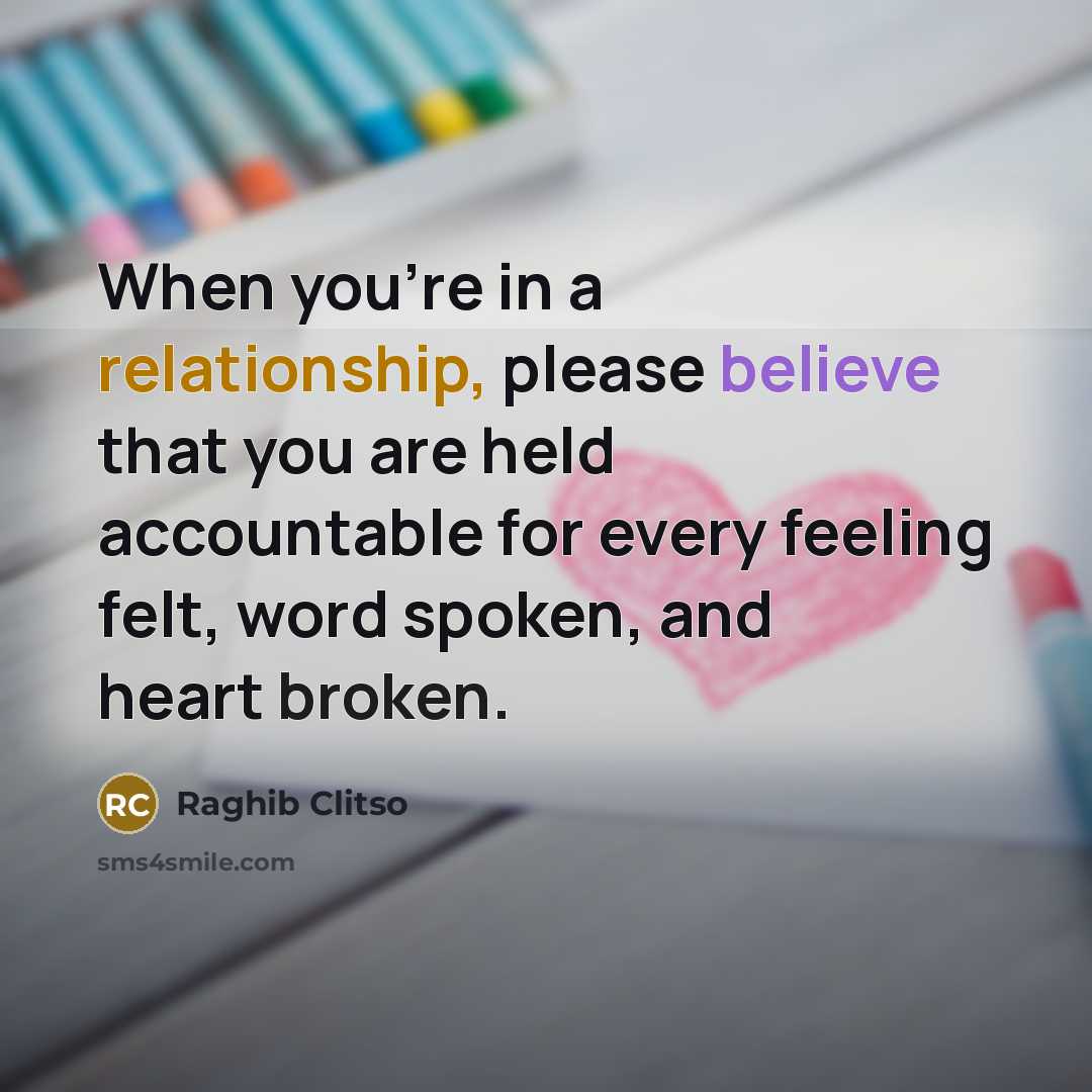 “When you're in a relationship, please believe that you are held accountable for every feeling felt, word spoken, and heart broken.” quote by Raghib Clitso