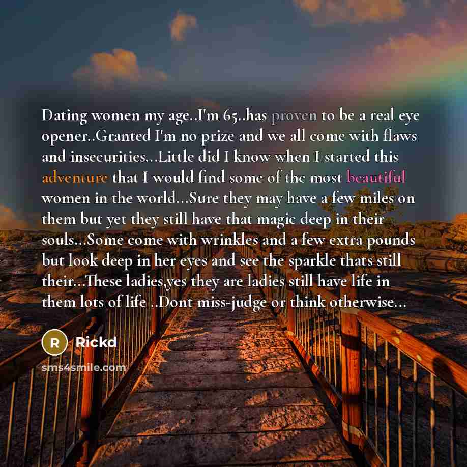 “Dating women my age..I'm 65..has proven to be a real eye opener..Granted I'm no prize and we all come with flaws and insecurities...Little did I know when I started this adventure that I would find some of the most beautiful women in the world...Sure they may have a few miles on them but yet they…” quote by Rickd